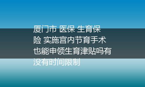 厦门市 医保 生育保险 实施宫内节育手术也能申领生育津贴吗有没有时间限制