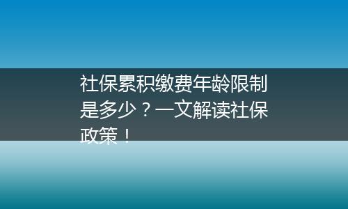 社保累积缴费年龄限制是多少？一文解读社保政策！