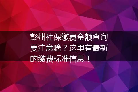 彭州社保缴费金额查询要注意啥？这里有最新的缴费标准信息！