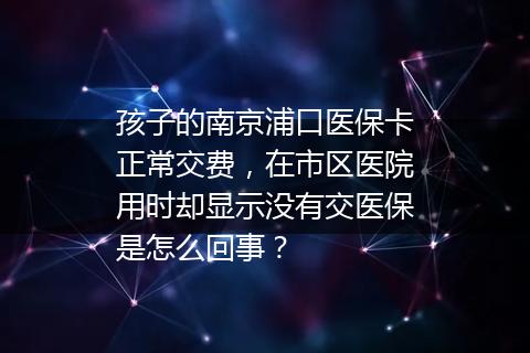 孩子的南京浦口医保卡正常交费，在市区医院用时却显示没有交医保是怎么回事？