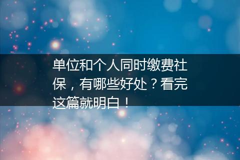 单位和个人同时缴费社保，有哪些好处？看完这篇就明白！
