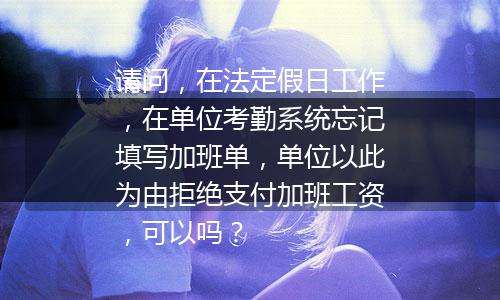 请问，在法定假日工作，在单位考勤系统忘记填写加班单，单位以此为由拒绝支付加班工资，可以吗？