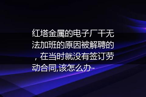 红塔金属的电子厂干无法加班的原因被解聘的，在当时就没有签订劳动合同,该怎么办-