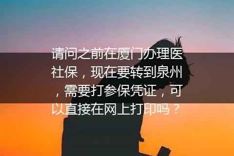 请问之前在厦门办理医社保，现在要转到泉州，需要打参保凭证，可以直接在网上打印吗？