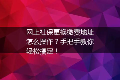 网上社保更换缴费地址怎么操作？手把手教你轻松搞定！