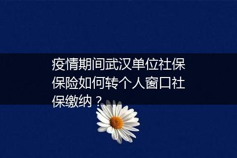 疫情期间武汉单位社保保险如何转个人窗口社保缴纳？