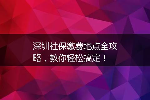 深圳社保缴费地点全攻略，教你轻松搞定！