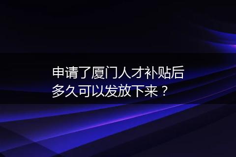 申请了厦门人才补贴后多久可以发放下来？