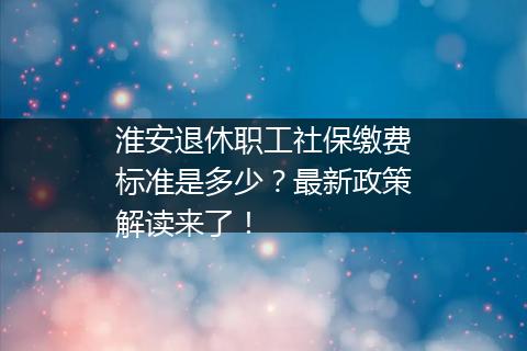 淮安退休职工社保缴费标准是多少？最新政策解读来了！