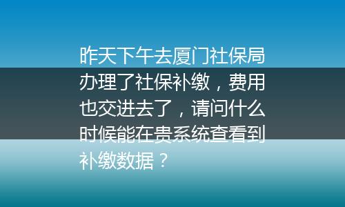 昨天下午去厦门社保局办理了社保补缴，费用也交进去了，请问什么时候能在贵系统查看到补缴数据？