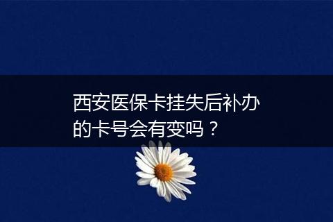 西安医保卡挂失后补办的卡号会有变吗？