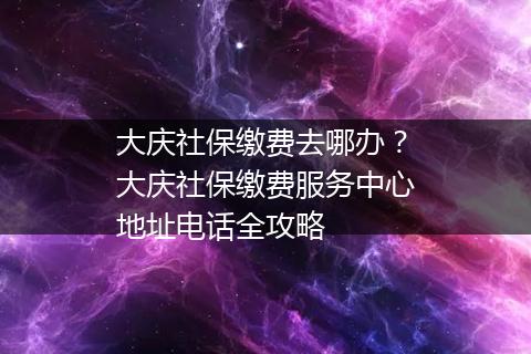 大庆社保缴费去哪办？大庆社保缴费服务中心地址电话全攻略