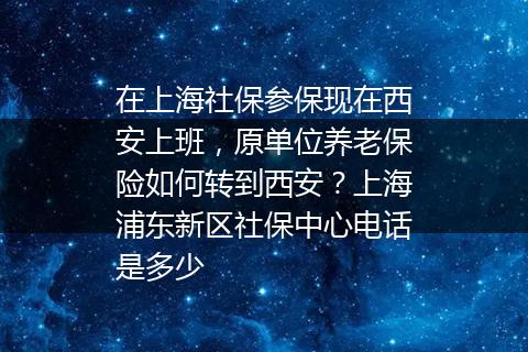 在上海社保参保现在西安上班，原单位养老保险如何转到西安？上海浦东新区社保中心电话是多少