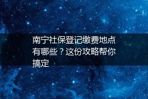 南宁社保登记缴费地点有哪些？这份攻略帮你搞定