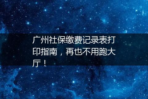 广州社保缴费记录表打印指南，再也不用跑大厅！