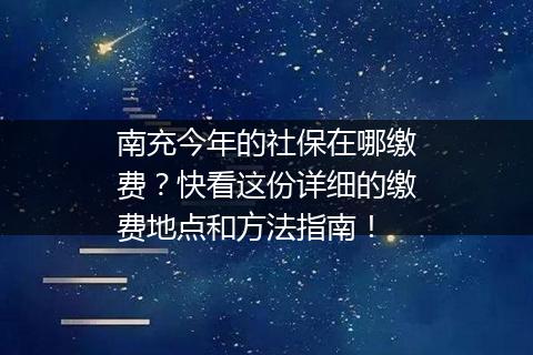 南充今年的社保在哪缴费？快看这份详细的缴费地点和方法指南！