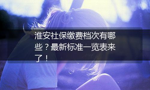 淮安社保缴费档次有哪些？最新标准一览表来了！