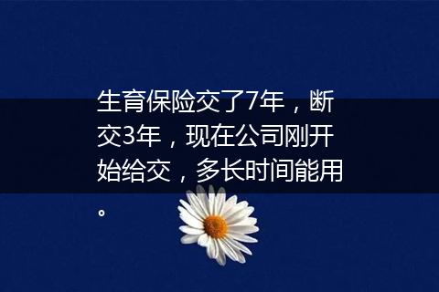 生育保险交了7年，断交3年，现在公司刚开始给交，多长时间能用。