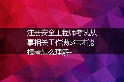 注册安全工程师考试从事相关工作满5年才能报考怎么理解-