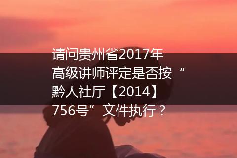 请问贵州省2017年高级讲师评定是否按“黔人社厅【2014】756号”文件执行？