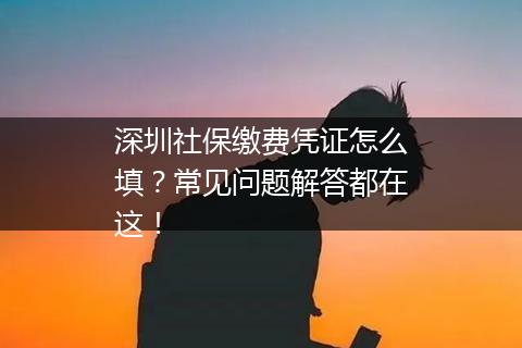 深圳社保缴费凭证怎么填？常见问题解答都在这！