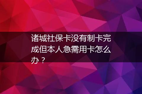 诸城社保卡没有制卡完成但本人急需用卡怎么办？