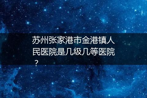 苏州张家港市金港镇人民医院是几级几等医院？