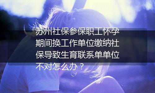 苏州社保参保职工怀孕期间换工作单位缴纳社保导致生育联系单单位不对怎么办？