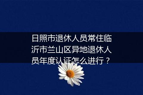 日照市退休人员常住临沂市兰山区异地退休人员年度认证怎么进行？