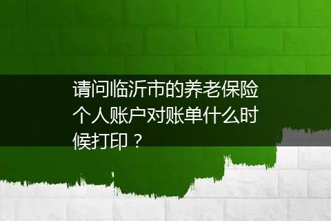 请问临沂市的养老保险个人账户对账单什么时候打印？