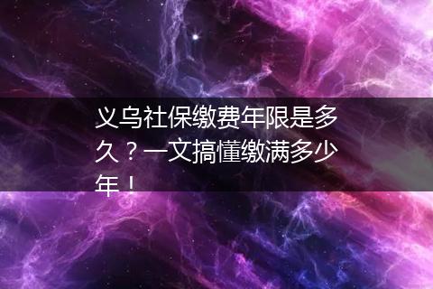 义乌社保缴费年限是多久？一文搞懂缴满多少年！