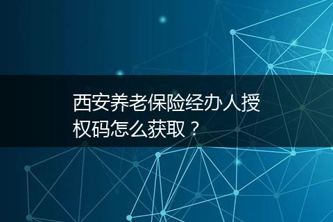 西安养老保险经办人授权码怎么获取？