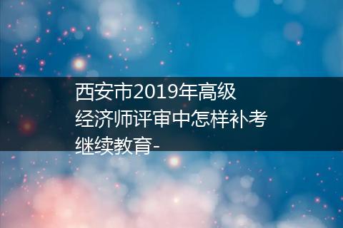 西安市2019年高级经济师评审中怎样补考继续教育-