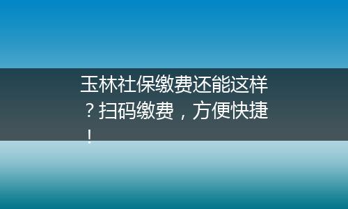 玉林社保缴费还能这样？扫码缴费，方便快捷！