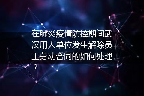 在肺炎疫情防控期间武汉用人单位发生解除员工劳动合同的如何处理？