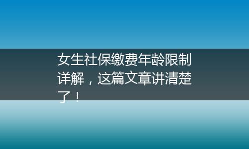 女生社保缴费年龄限制详解，这篇文章讲清楚了！