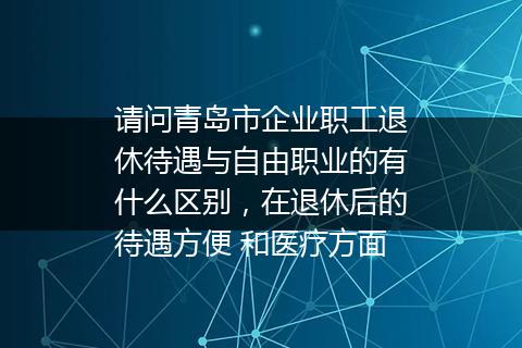 请问青岛市企业职工退休待遇与自由职业的有什么区别，在退休后的待遇方便 和医疗方面