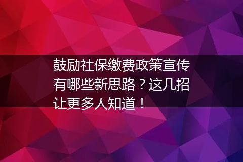 鼓励社保缴费政策宣传有哪些新思路？这几招让更多人知道！