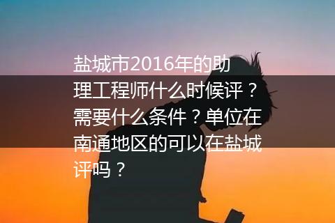 盐城市2016年的助理工程师什么时候评？需要什么条件？单位在南通地区的可以在盐城评吗？