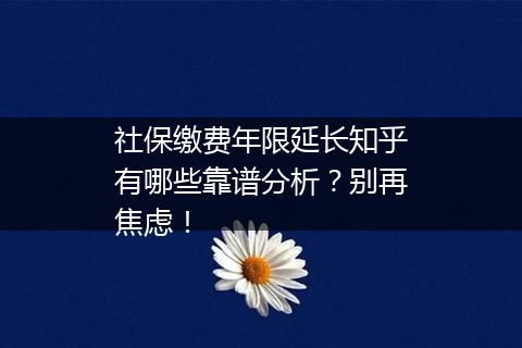 社保缴费年限延长知乎有哪些靠谱分析？别再焦虑！