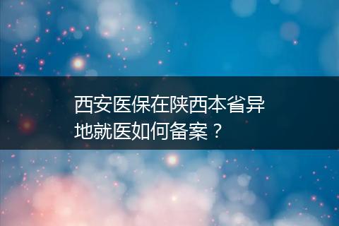西安医保在陕西本省异地就医如何备案？