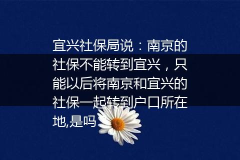 宜兴社保局说：南京的社保不能转到宜兴，只能以后将南京和宜兴的社保一起转到户口所在地,是吗？