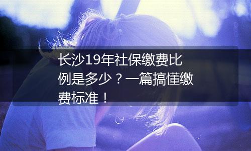 长沙19年社保缴费比例是多少？一篇搞懂缴费标准！