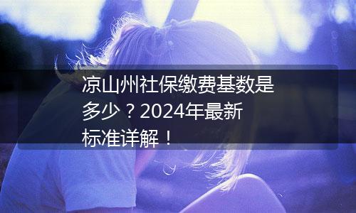 凉山州社保缴费基数是多少？2024年最新标准详解！