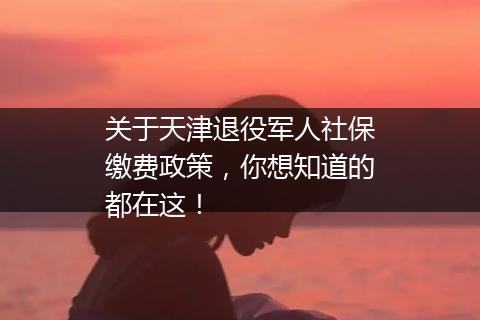 关于天津退役军人社保缴费政策，你想知道的都在这！