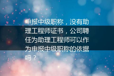 申报中级职称，没有助理工程师证书，公司聘任为助理工程师可以作为申报中级职称的依据吗？