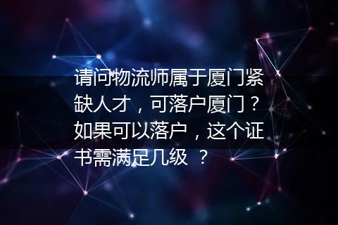 请问物流师属于厦门紧缺人才，可落户厦门？如果可以落户，这个证书需满足几级 ？