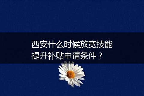 西安什么时候放宽技能提升补贴申请条件？