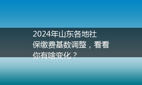2024年山东各地社保缴费基数调整，看看你有啥变化？