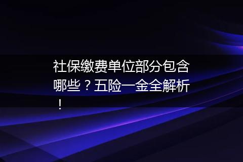 社保缴费单位部分包含哪些？五险一金全解析！